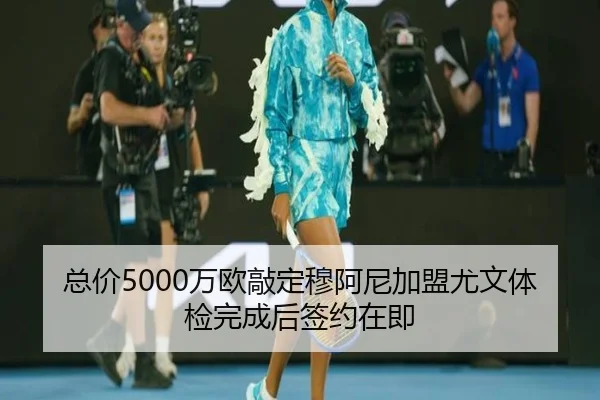 总价5000万欧敲定穆阿尼加盟尤文体检完成后签约在即